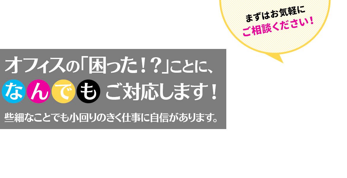 オフィスの「困った!?」ことに、なんでもご対応します! 些細なことでも小回りのきく仕事に自信があります。